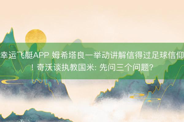 幸运飞艇APP 姆希塔良一举动讲解信得过足球信仰! 奇沃谈执教国米: 先问三个问题?