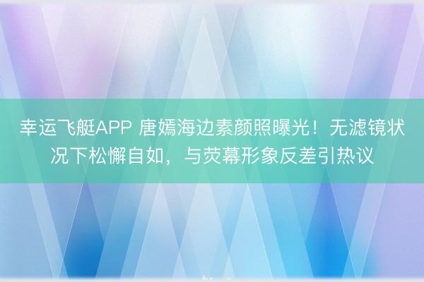 幸运飞艇APP 唐嫣海边素颜照曝光！无滤镜状况下松懈自如，与荧幕形象反差引热议