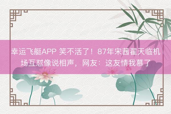 幸运飞艇APP 笑不活了！87年宋茜翟天临机场互怼像说相声，网友：这友情我慕了