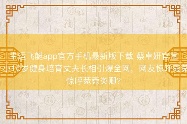 幸运飞艇app官方手机最新版下载 蔡卓妍官宣成婚！小10岁健身培育丈夫长相引爆全网，网友惊呼菀菀类卿？