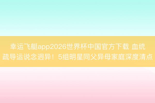 幸运飞艇app2026世界杯中国官方下载 血统疏导运说念迥异！5组明星同父异母家庭深度清点
