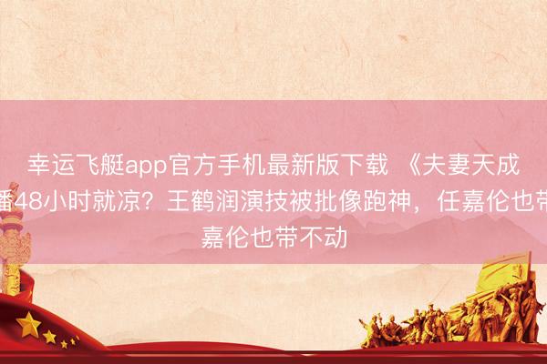 幸运飞艇app官方手机最新版下载 《夫妻天成》开播48小时就凉？王鹤润演技被批像跑神，任嘉伦也带不动