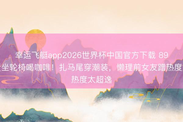 幸运飞艇app2026世界杯中国官方下载 89岁谢贤坐轮椅喝咖啡!扎马尾穿潮装,懒理前女友蹭热度太超逸