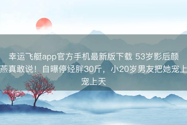 幸运飞艇app官方手机最新版下载 53岁影后颜丙燕真敢说！自曝停经胖30斤，小20岁男友把她宠上天