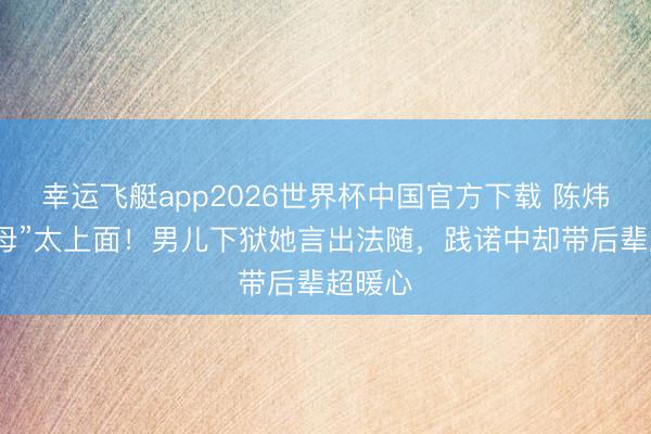 幸运飞艇app2026世界杯中国官方下载 陈炜演“恶母”太上面！男儿下狱她言出法随，践诺中却带后辈超暖心