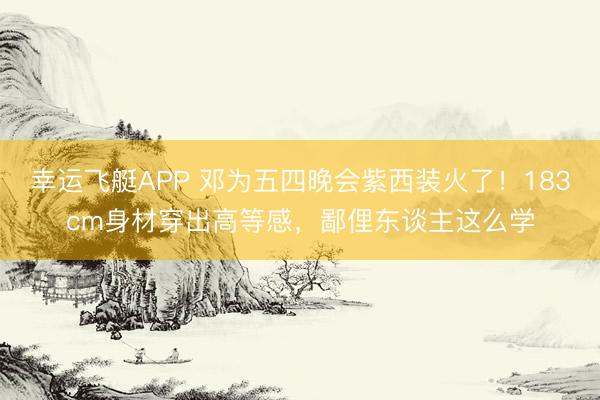 幸运飞艇APP 邓为五四晚会紫西装火了！183cm身材穿出高等感，鄙俚东谈主这么学