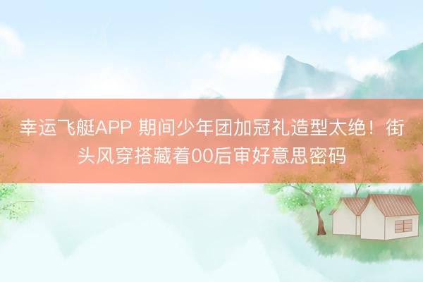 幸运飞艇APP 期间少年团加冠礼造型太绝！街头风穿搭藏着00后审好意思密码