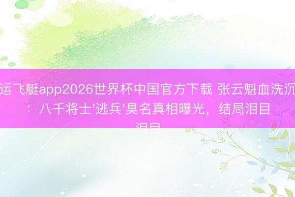 幸运飞艇app2026世界杯中国官方下载 张云魁血洗沉冤：八千将士'逃兵'臭名真相曝光，结局泪目