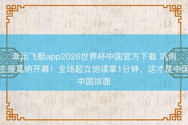 幸运飞艇app2026世界杯中国官方下载 巩俐汉文主握戛纳开幕！全场起立饱读掌1分钟，这才是中国排面