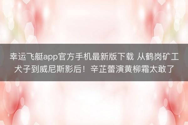 幸运飞艇app官方手机最新版下载 从鹤岗矿工犬子到威尼斯影后！辛芷蕾演黄柳霜太敢了