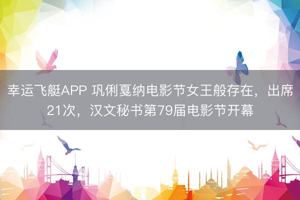 幸运飞艇APP 巩俐戛纳电影节女王般存在，出席21次，汉文秘书第79届电影节开幕