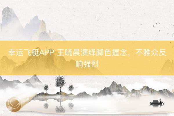 幸运飞艇APP 王晓晨演绎脚色握念，不雅众反响强烈