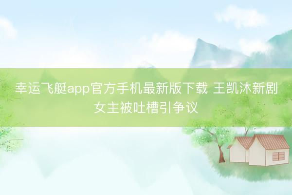 幸运飞艇app官方手机最新版下载 王凯沐新剧女主被吐槽引争议