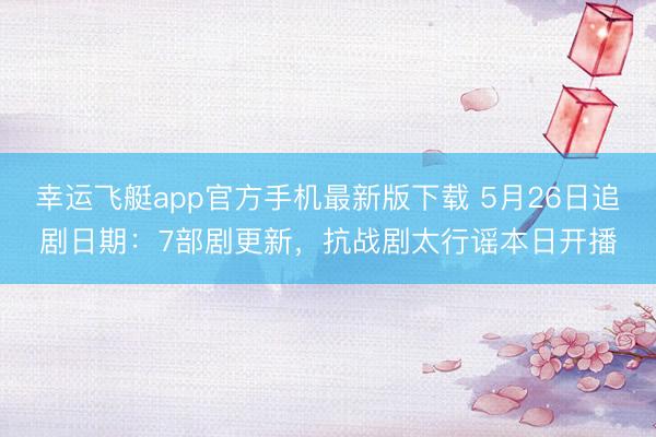 幸运飞艇app官方手机最新版下载 5月26日追剧日期：7部剧更新，抗战剧太行谣本日开播