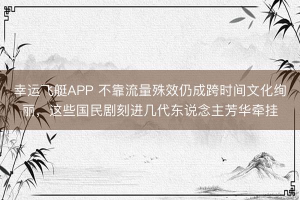 幸运飞艇APP 不靠流量殊效仍成跨时间文化绚丽，这些国民剧刻进几代东说念主芳华牵挂