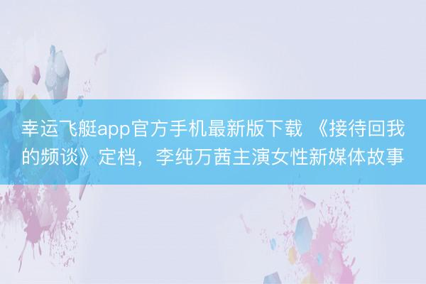 幸运飞艇app官方手机最新版下载 《接待回我的频谈》定档，李纯万茜主演女性新媒体故事