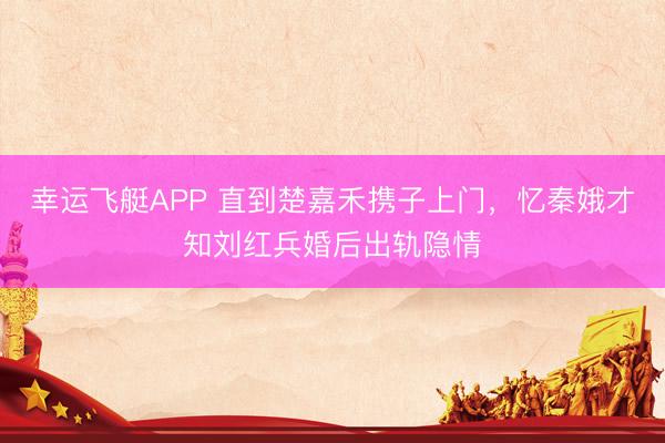 幸运飞艇APP 直到楚嘉禾携子上门，忆秦娥才知刘红兵婚后出轨隐情