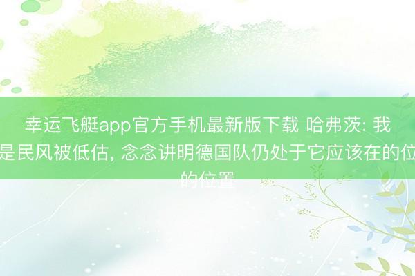 幸运飞艇app官方手机最新版下载 哈弗茨: 我还是民风被低估， 念念讲明德国队仍处于它应该在的位置