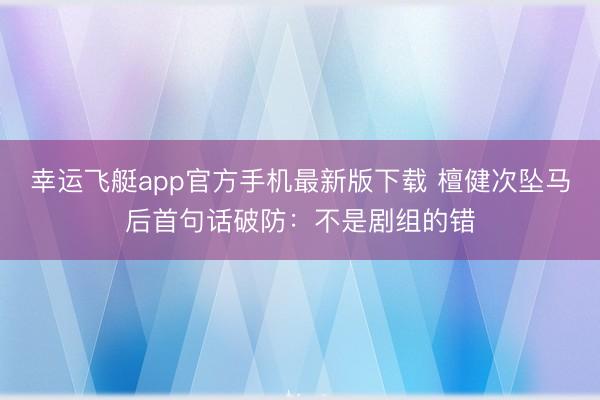幸运飞艇app官方手机最新版下载 檀健次坠马后首句话破防:不是剧组的错