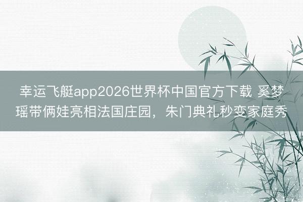 幸运飞艇app2026世界杯中国官方下载 奚梦瑶带俩娃亮相法国庄园，朱门典礼秒变家庭秀