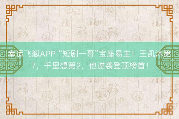 幸运飞艇APP “短剧一哥”宝座易主！王凯沐第7，千里想第2，他逆袭登顶榜首！
