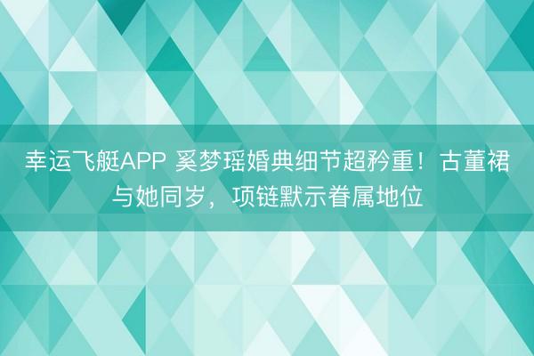 幸运飞艇APP 奚梦瑶婚典细节超矜重！古董裙与她同岁，项链默示眷属地位