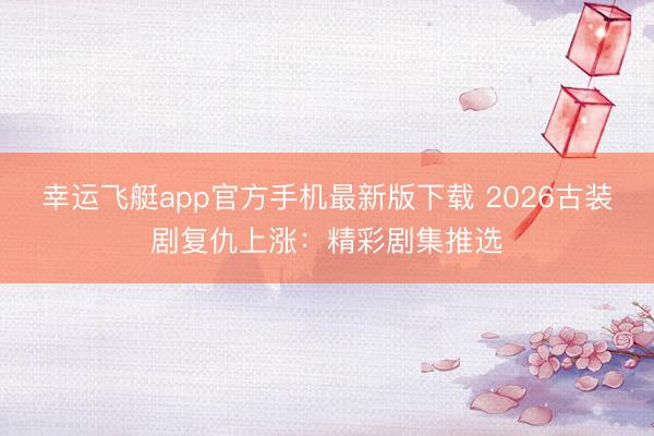 幸运飞艇app官方手机最新版下载 2026古装剧复仇上涨：精彩剧集推选