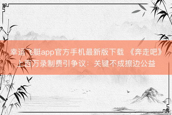 幸运飞艇app官方手机最新版下载 《奔走吧》上百万录制费引争议：关键不成擦边公益