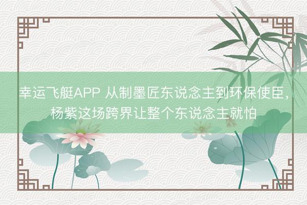 幸运飞艇APP 从制墨匠东说念主到环保使臣，杨紫这场跨界让整个东说念主就怕