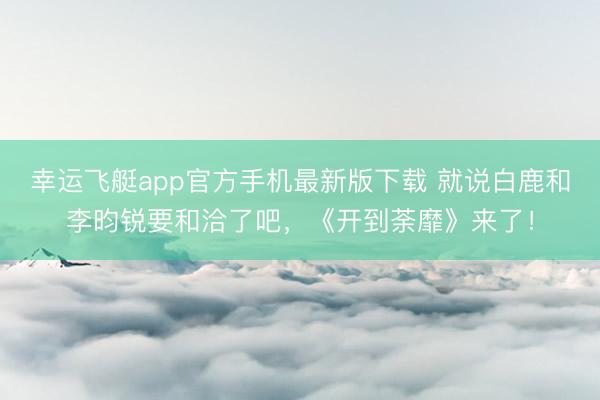 幸运飞艇app官方手机最新版下载 就说白鹿和李昀锐要和洽了吧，《开到荼靡》来了！