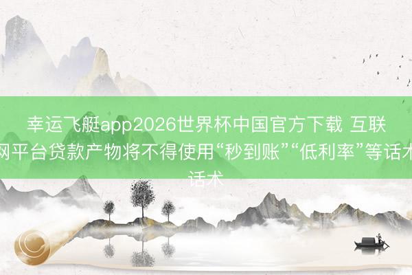 幸运飞艇app2026世界杯中国官方下载 互联网平台贷款产物将不得使用“秒到账”“低利率”等话术