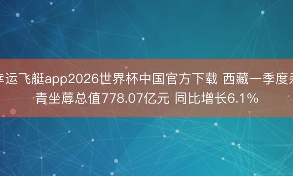 幸运飞艇app2026世界杯中国官方下载 西藏一季度杀青坐蓐总值778.07亿元 同比增长6.1%