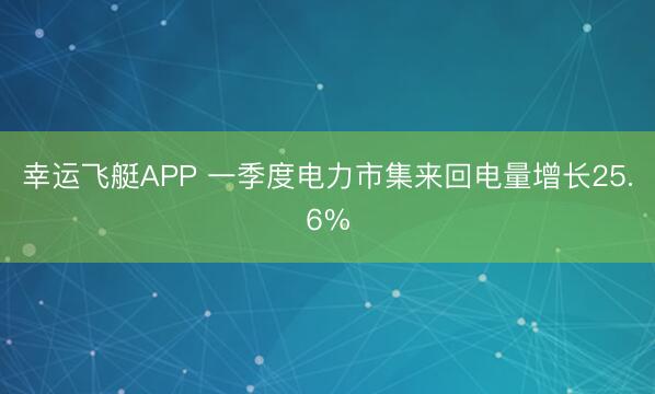 幸运飞艇APP 一季度电力市集来回电量增长25.6%