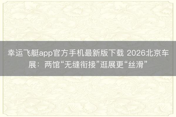 幸运飞艇app官方手机最新版下载 2026北京车展:两馆“无缝衔接”逛展更“丝滑”