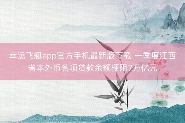 幸运飞艇app官方手机最新版下载 一季度江西省本外币各项贷款余额梗阻7万亿元