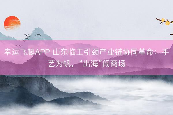 幸运飞艇APP 山东临工引颈产业链协同革命：手艺为帆，“出海”闯商场