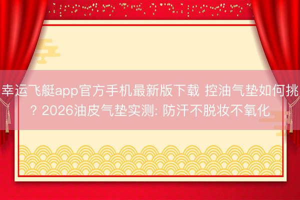 幸运飞艇app官方手机最新版下载 控油气垫如何挑? 2026油皮气垫实测: 防汗不脱妆不氧化