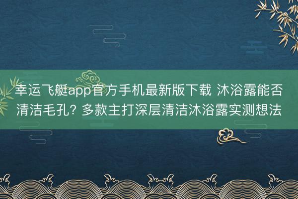 幸运飞艇app官方手机最新版下载 沐浴露能否清洁毛孔? 多款主打深层清洁沐浴露实测想法