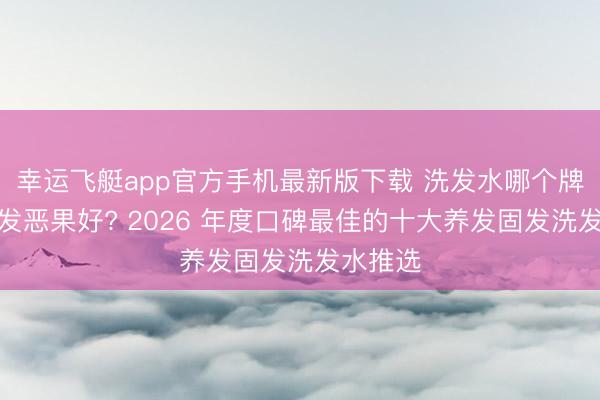 幸运飞艇app官方手机最新版下载 洗发水哪个牌子防脱发恶果好? 2026 年度口碑最佳的十大养发固发洗发水推选