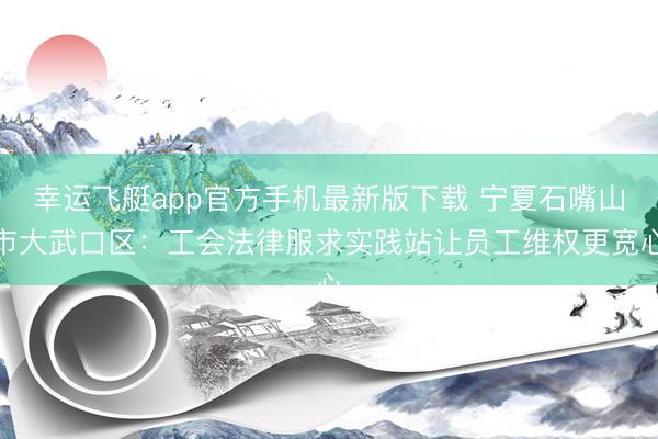 幸运飞艇app官方手机最新版下载 宁夏石嘴山市大武口区：工会法律服求实践站让员工维权更宽心