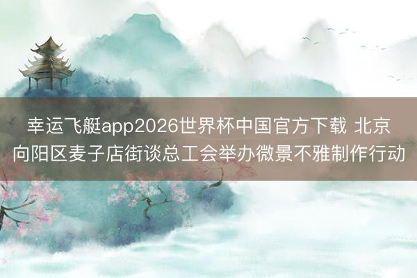 幸运飞艇app2026世界杯中国官方下载 北京向阳区麦子店街谈总工会举办微景不雅制作行动