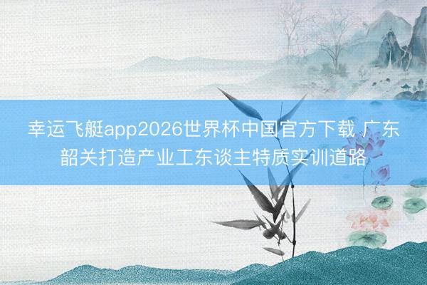 幸运飞艇app2026世界杯中国官方下载 广东韶关打造产业工东谈主特质实训道路
