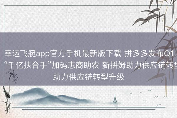 幸运飞艇app官方手机最新版下载 拼多多发布Q1财报：“千亿扶合手”加码惠商助农 新拼姆助力供应链转型升级