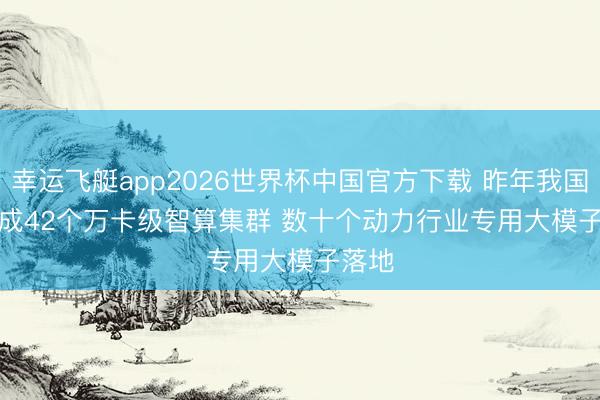 幸运飞艇app2026世界杯中国官方下载 昨年我国已建成42个万卡级智算集群 数十个动力行业专用大模子落地