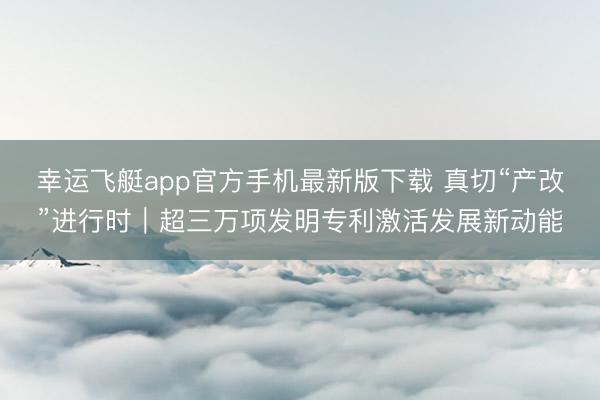 幸运飞艇app官方手机最新版下载 真切“产改”进行时｜超三万项发明专利激活发展新动能