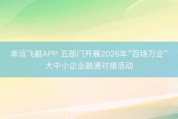 幸运飞艇APP 五部门开展2026年“百场万企”大中小企业融通对接活动