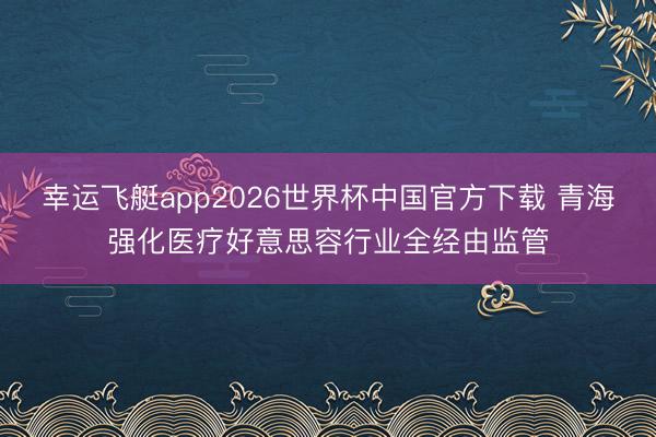 幸运飞艇app2026世界杯中国官方下载 青海强化医疗好意思容行业全经由监管