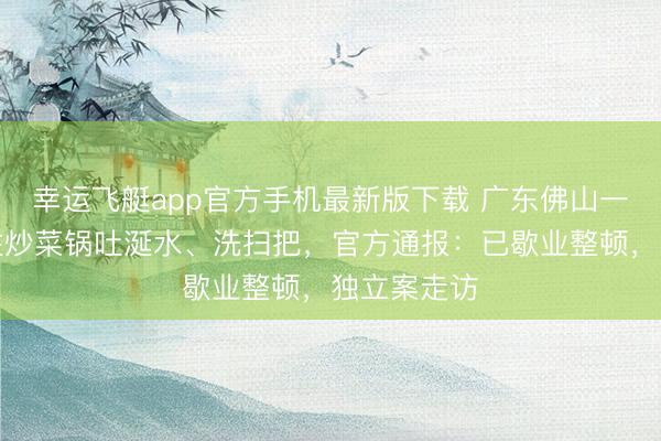 幸运飞艇app官方手机最新版下载 广东佛山一餐馆厨师往炒菜锅吐涎水、洗扫把，官方通报：已歇业整顿，独立案走访