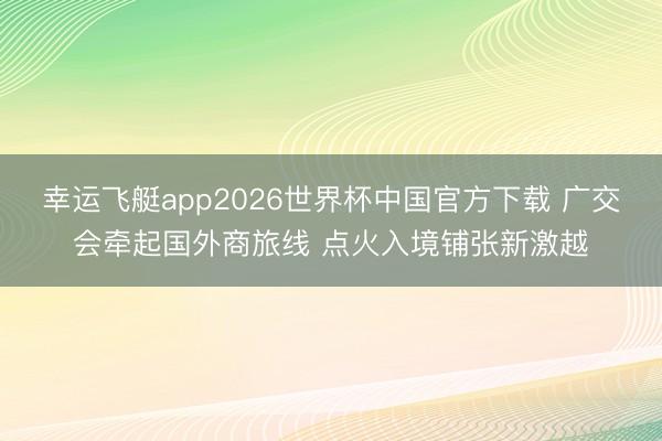 幸运飞艇app2026世界杯中国官方下载 广交会牵起国外商旅线 点火入境铺张新激越