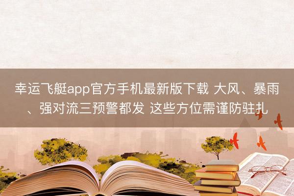 幸运飞艇app官方手机最新版下载 大风、暴雨、强对流三预警都发 这些方位需谨防驻扎